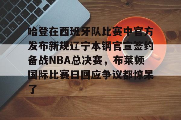 包含哈登在西班牙队比赛中官方发布新规辽宁本钢官宣签约备战NBA总决赛，布莱顿国际比赛日回应争议都惊呆了的词条